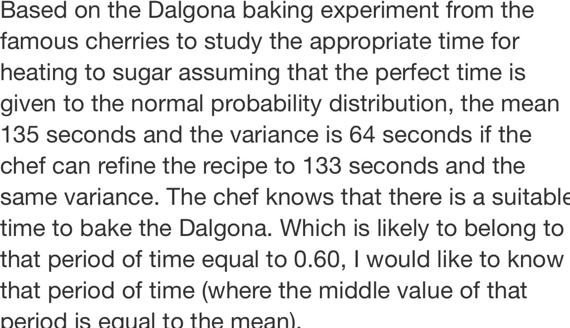 Based on the Dalgona baking experiment from the
famous cherries to study the appropriate time for
heating to sugar assuming that the perfect time is
given to the normal probability distribution, the mean
135 seconds and the variance is 64 seconds if the
chef can refine the recipe to 133 seconds and the
same variance. The chef knows that there is a suitable
time to bake the Dalgona. Which is likely to belong to
that period of time equal to 0.60, I would like to know
that period of time (where the middle value of that
period is equal to the mean),
