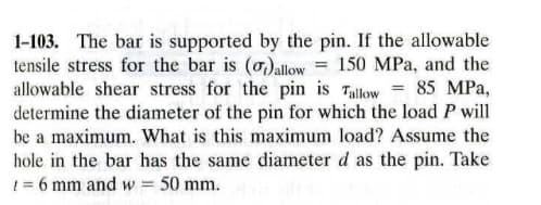 1-103. The bar is supported by the pin. If the allowable
tensile stress for the bar is (o)allow = 150 MPa, and the
allowable shear stress for the pin is Tallow = 85 MPa,
determine the diameter of the pin for which the load P will
be a maximum. What is this maximum load? Assume the
hole in the bar has the same diameter d as the pin. Take
1 = 6 mm and w = 50 mm.
