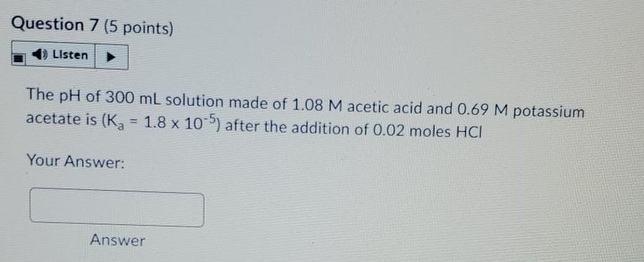 Question 7 (5 points)
Listen
The pH of 300 mL solution made of 1.08 M acetic acid and 0.69 M potassium
acetate is (K, = 1.8 x 10) after the addition of 0.02 moles HCI
Your Answer:
Answer
