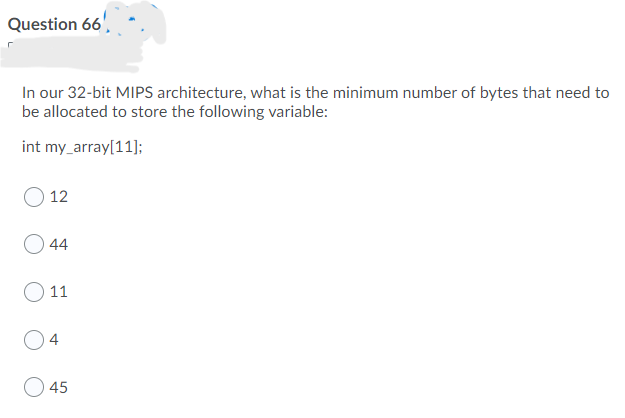 Question 66',
In our 32-bit MIPS architecture, what is the minimum number of bytes that need to
be allocated to store the following variable:
int my_array[11];
12
44
11
4
45
