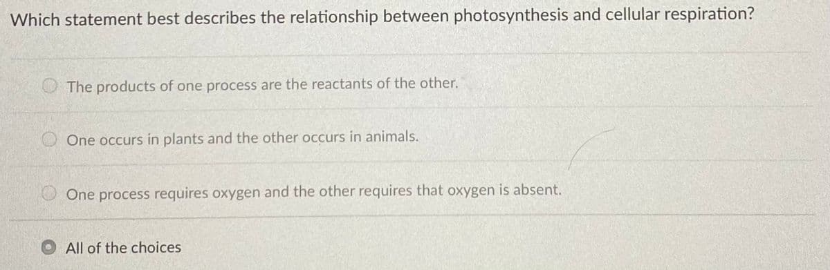 Which statement best describes the relationship between photosynthesis and cellular respiration?
O The products of one process are the reactants of the other.
One occurs in plants and the other occurs in animals.
One process requires oxygen and the other requires that oxygen is absent.
All of the choices
