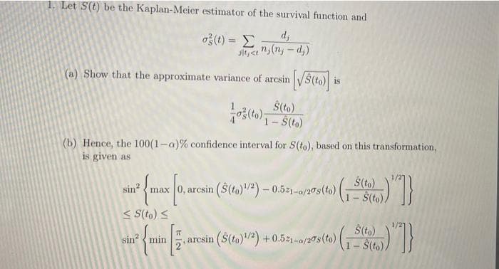 1. Let S(t) be the Kaplan-Meier estimator of the survival function and
o(t) =
sit, <e n(n, - d,)
d,
%3D
(a) Show that the approximate variance of aresin
is
Š(to)
(b) Hence, the 100(1-a)% confidence interval for S(to), based on this transformation,
is given as
1/27
$(to)
max 0, arcsin ($(to)2) – 0.521-0/20s(to)
1-$(to)
sin? {
< S(to) <
sin min
arcsin ($(to)2) +0.521-0/20s(to).
1- $(to)/
