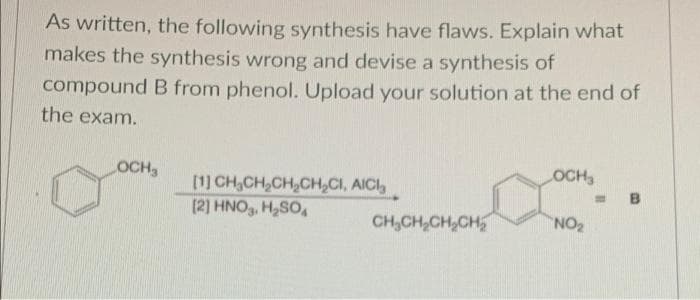 As written, the following synthesis have flaws. Explain what
makes the synthesis wrong and devise a synthesis of
compound B from phenol. Upload your solution at the end of
the exam.
OCH
OCH
[1] CH,CH,CH,CH,CI, AICI,
(2] HNO,, H,SO,
%3D
B
CH,CH,CH,CH
NO2
