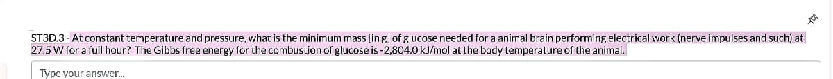 ST3D.3- At constant temperature and pressure, what is the minimum mass [in g] of glucose needed fora animal brain performing electrical work (nerve impulses and such) at
27.5 W for a full hour? The Gibbs free energy for the combustion of glucose is -2,804.0 kJ/mol at the body temperature of the animal.
Type your answer.
