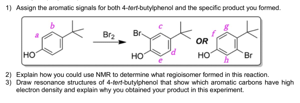 1) Assign the aromatic signals for both 4-tert-butylphenol and the specific product you formed.
Br2
Br-
a
OR
HO
HO
HO
Br
e
2) Explain how you could use NMR to determine what regioisomer formed in this reaction.
3) Draw resonance structures of 4-tert-butylphenol that show which aromatic carbons have high
electron density and explain why you obtained your product in this experiment.
