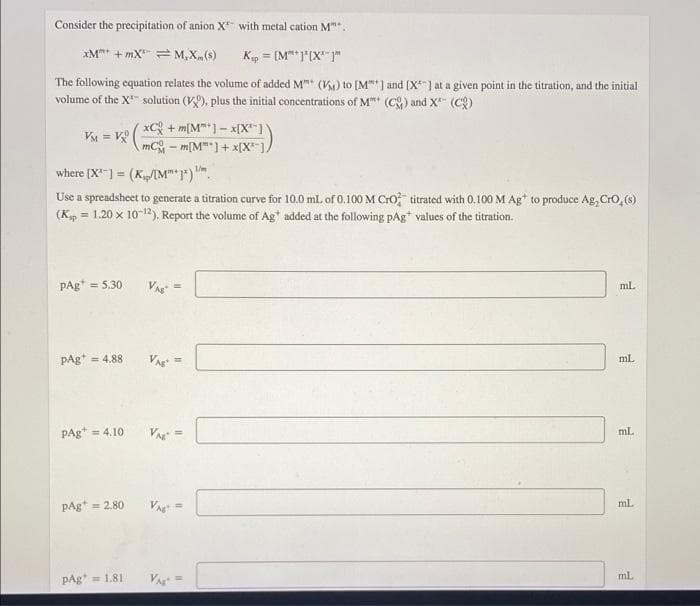 Consider the precipitation of anion X with metal cation M".
xM + mX = M, X(s)
Kp = [M** "'(X""
%3!
The following cquation relates the volume of added M" (V) to [M"*] and [X*] at a given point in the titration, and the initial
volume of the X" solution (K), plus the initial concentrations of M (C) and X (C)
xC + m[M"*1- x[X"1)
mC - m[M"]+ x[X")/
VM = V
where [X-) = (K/IM")").
Use a spreadsheet to generate a titration curve for 10.0 mL of 0.100 M CrO titrated with 0.100 M Ag* to produce Ag, Cro, (s)
(Kp = 1.20 x 10-12). Report the volume of Ag* added at the following pAg* values of the titration.
PAg* = 5.30
VA =
ml.
pAg* = 4.88
VA =
mL
%3!
PAg* = 4.10
ml.
pAg* = 2.80
V =
mL
ml.
pAg = 1.81
Va =
