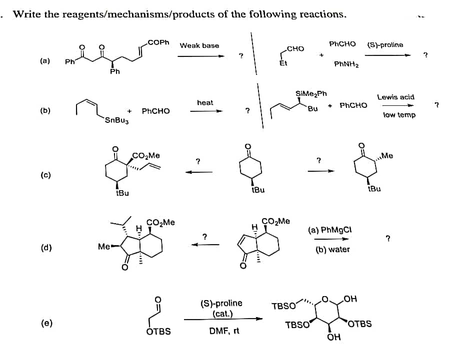 Write the reagents/mechanisms/products of the following reactions.
.COPH
Weak base
Phсно
(S)-proline
CHO
(a)
Ph
Ét
PHNH2
Ph
SiMe,Ph
Lewis acid
heat
+ PHCHO
(b)
Phсно
Bu
low temp
SnBu3
CO,Me
Me
(c)
tBu
iBu
tBu
CO,Me
H ÇO,Me
(a) PhMgCI
(d)
Me
(b) water
(S)-proline
(cat.)
TBSO
но
(e)
TBSO
OTBS
ÓTBS
DMF, rt
он
