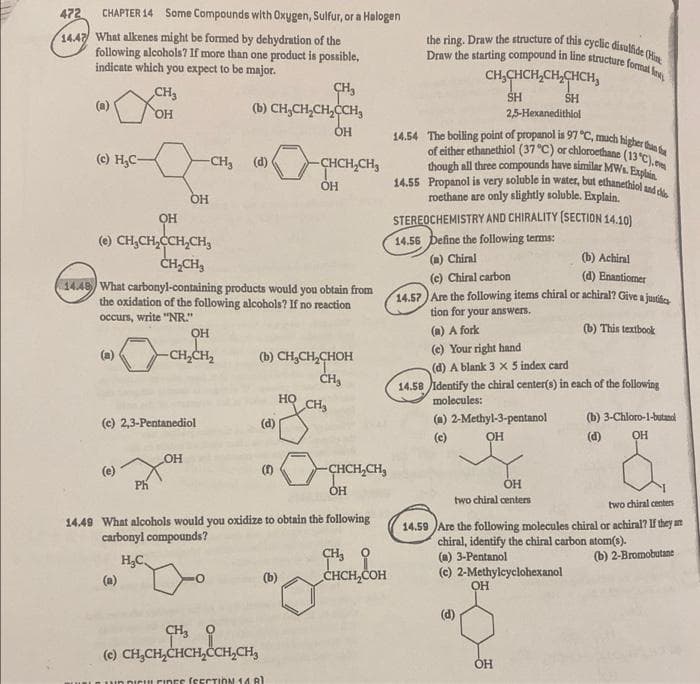 of either ethanethiol (37 °C) or chloroethane (13 C), ev
though all three compounds have similar MWs. Explain.
14.55 Propanol is very soluble in water, but ethanethiol snd de.
Draw the starting compound in line structure formal les,
the ring. Draw the structure of this cyclic disulide (Hin
14.54 The boiling point of propanol is 97 °C, much higher than t
472
CHAPTER 14 Some Compounds with Oxygen, Sulfur, or a Halogen
1447 What alkenes might be formed by dehydration of the
following alcohols? If more than one product is possible,
indicate which you expect to be major.
CH,CHCH,CH,CHCH,
CH3
SH
2,5-Hexanedithiol
SH
(a)
(b) CH,CH,CH,CCH,
HO,
ÓH
(e) H,C-
-CH, (d)
CHCH,CH,
OH
roethane are only slightly soluble. Explain.
STEREOCHEMISTRY AND CHIRALITY (SECTION 14.10)
(e) CH,CH,CCH,CH3
14.56 Define the following terms:
ČH,CH3
(a) Chiral
(b) Achiral
(c) Chiral carbon
(d) Enantiomer
3449 What carbonyl-containing products would you obtain from
the oxidation of the following alcohols? If no reaction
14.57) Are the following items chiral or achiral? Give a jusife
tion for your answers.
occurs, write "NR."
OH
(a) A fork
(b) This textbook
-CH,CH2
(c) Your right hand
(b) CH,CH,CHOH
ČH,
(d) A blank 3 x 5 index card
14.58 identify the chiral center(s) in each of the following
molecules:
но
CH
(a) 2-Methyl-3-pentanol
OH
(b) 3-Chloro-l-butand
(c) 2,3-Pentanediol
(d)
(c)
(d)
OH
OH
(e)
(1)
CHCH,CH,
OH
OH
two chiral centers
two chiral centers
14.49 What alcohols would you oxidize to obtain the following
carbonyl compounds?
14.59 Are the following molecules chiral or achiral? If they arn
chiral, identify the chiral carbon atom(s).
(a) 3-Pentanol
(e) 2-Methylcyclohexanol
H,C
(b) 2-Bromobutane
(a)
(b)
CHCH,COH
(d)
CH3
(c) CH,CH,CHCH,ÖCH,CH,
OH
URLOI uD DICU FIDES (CECTION 140)
