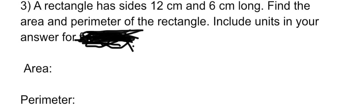 3) A rectangle has sides 12 cm and 6 cm long. Find the
area and perimeter of the rectangle. Include units in your
answer for
Area:
Perimeter:
