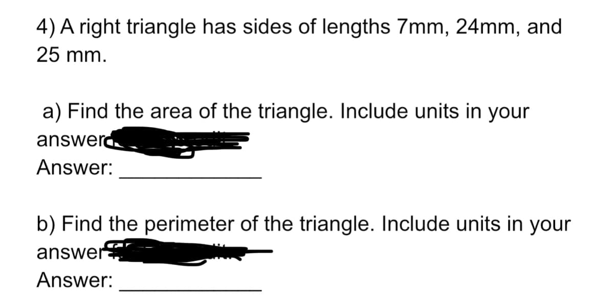 4) A right triangle has sides of lengths 7mm, 24mm, and
25 mm.
a) Find the area of the triangle. Include units in your
answerd
Answer:
b) Find the perimeter of the triangle. Include units in your
answer
Answer:
