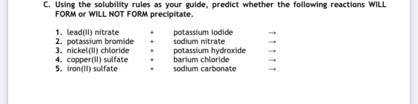C. Using the solubility rules as your guide, predict whether the following reactions WILL
FORM or WILL NOT FORM precipitate.
potassium iodide
sodium nitrate
1. lead(II) nitrate
2. potassium bromide
3. nickel(II) chloride
4. copper(II) sulfate
5. iron(II) sulfate
potassium hydroxide
barium chloride
sodium carbonate
