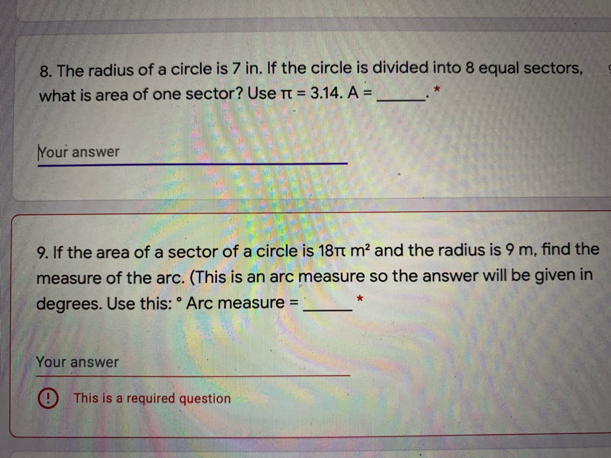 8. The radius of a circle is 7 in. If the circle is divided into 8 equal sectors,
what is area of one sector? Use Tt = 3.14. A =
Your answer
9. If the area of a sector of a circle is 18TT m? and the radius is 9 m, find the
measure of the arc. (This is an arc measure so the answer will be given in
degrees. Use this: ° Arc measure
%3D
Your answer
9 This is a required question
