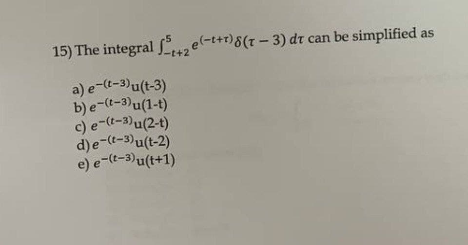 e) e-(t-3)u(t+1)
b) e-(t-3)u(1-t)
c) e-(t-3)u(2-t)
15) The integral Lzel-t+?)8(- 3) dt can be simplified as
-t+2
a) e-(t-3)u(t-3)
d)e-(t-3)u(t-2)
