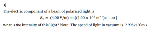 3)
The electric component of a beam of polarized light is
Ey = (4.00 V/m) sin[(1.00 x 10° m-1)z + ot]
What is the intensity of this light? Note: The speed of light in vacuum is 2.998×10*m's.

