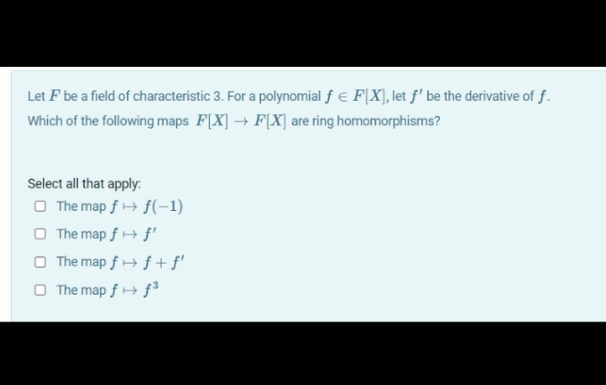 Let F be a field of characteristic 3. For a polynomial f e F[X], let f' be the derivative of f.
Which of the following maps F[X] → F[X] are ring homomorphisms?
Select all that apply:.
O The map f + f(-1)
O The map f + f'
O The map f + f + f'
O The map f + f³

