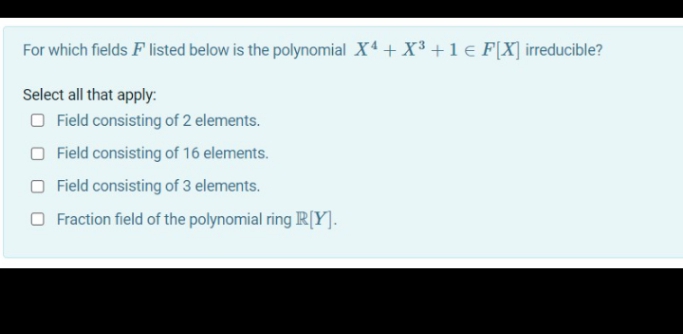For which fields F listed below is the polynomial X4 + X3 +1 € F[X] irreducible?
Select all that apply:
O Field consisting of 2 elements.
Field consisting of 16 elements.
O Field consisting of 3 elements.
O Fraction field of the polynomial ring R[Y].
