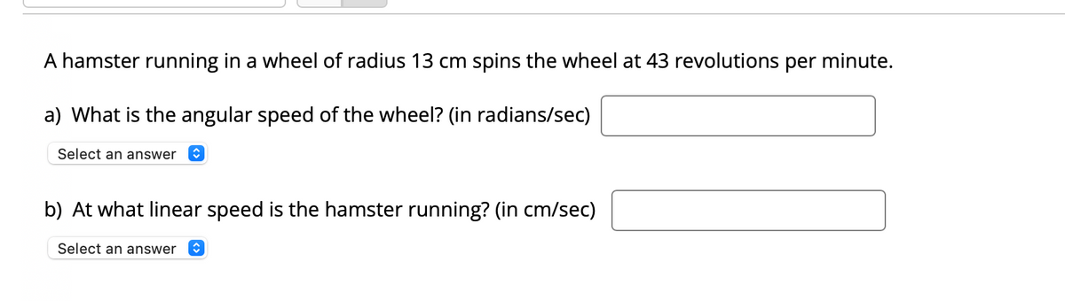 A hamster running in a wheel of radius 13 cm spins the wheel at 43 revolutions per minute.
a) What is the angular speed of the wheel? (in radians/sec)
Select an answer
b) At what linear speed is the hamster running? (in cm/sec)
Select an answer
