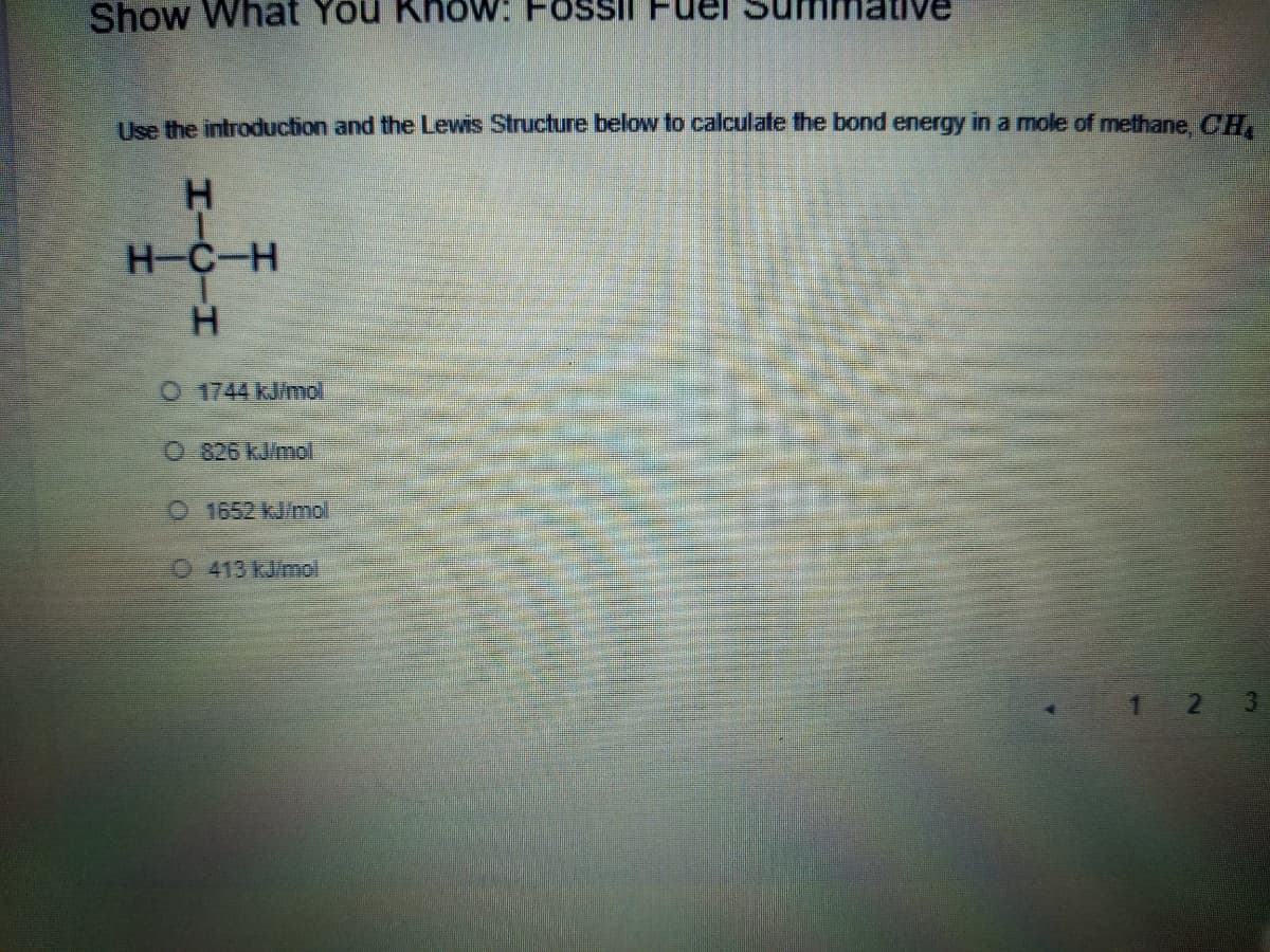 Show What You KhoW: FOSSI
Use the introduction and the Lewis Structure below to calculate the bond energy in a mole of methane, CH,
H-C-H
O 1744 kJ/mol
0.826 kJimol
1652 kJ/mol
413 kJ/mol
1 2 3
HI
