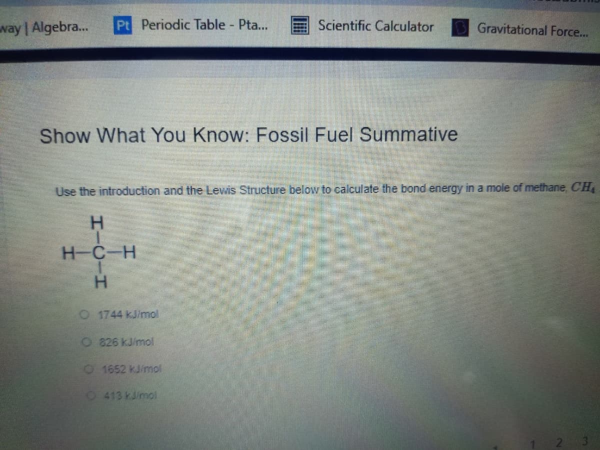 way | Algebra...
Pt Periodic Table Pta...
Scientific Calculator
Gravitational Force...
Show What You Know: Fossil Fuel Summative
Use the introduction and the Lewis Structure below to calculate the bond energy in a mole of methane, CH
H-C-H
01744 kJ/mol
O826 kJimpl
1652 kJ/nmol
O413 kJro
HICIH
