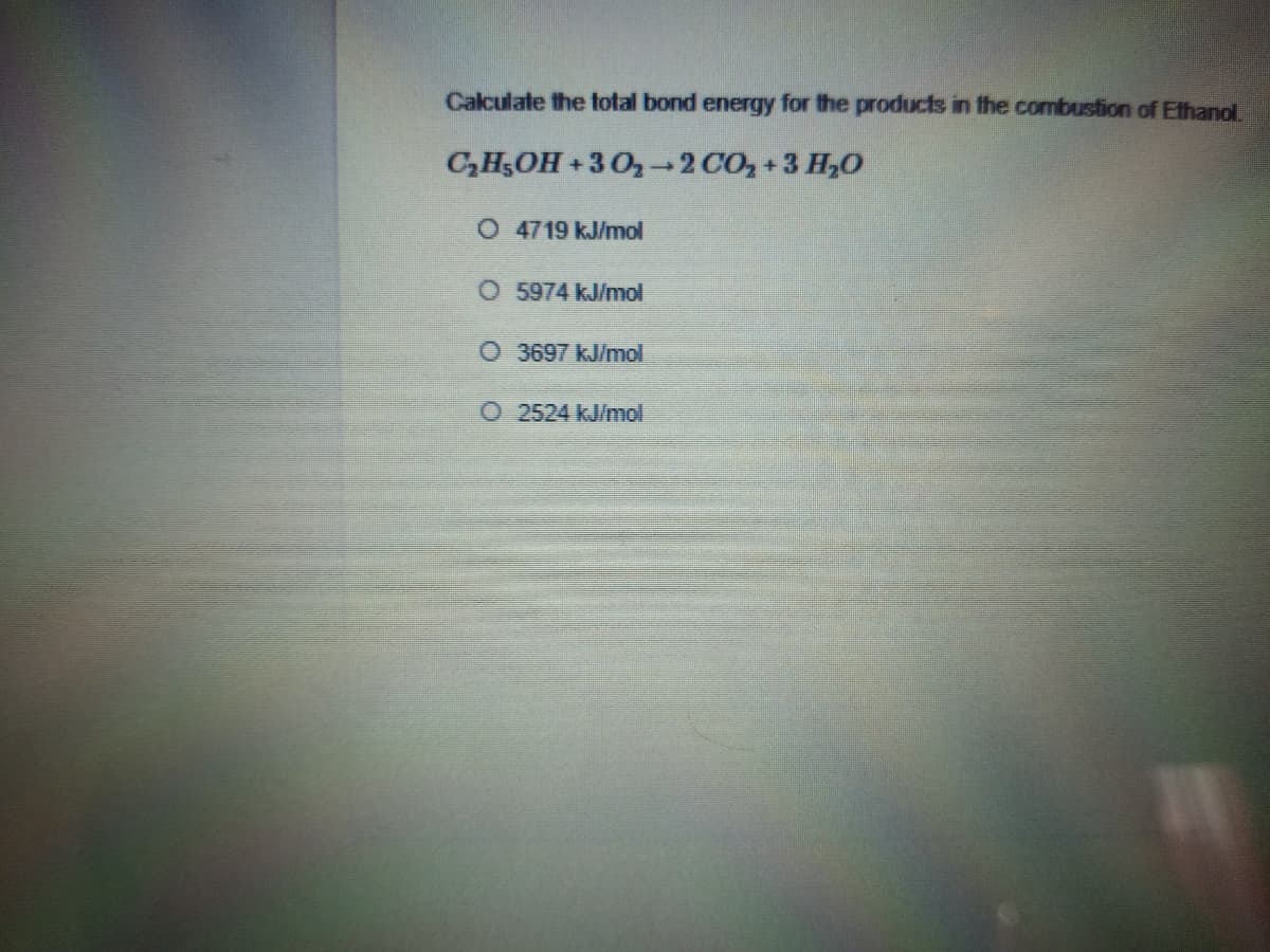 Calculate the total bond energy for the products in the combustion of Ethanol.
C,H5OH +3 02 CO, +3 H,0
O 4719 kJ/mol
5974 kJ/mol
O 3697 kJ/mol
O 2524 kJ/mol
