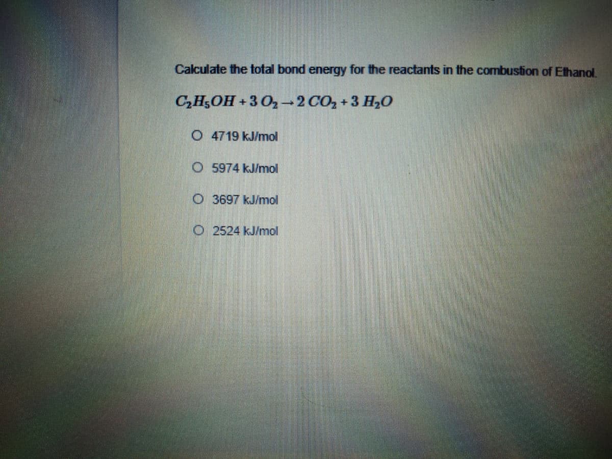 Calculate the total bond energy for the reactants in the combustion of Ethanol
C,H5OH +3 O-2 CO,+3 H,0
O 4719 kJ/mol
O 5974 kJ/mol
O 3697 kJ/mol
O 2524 kJ/mol
