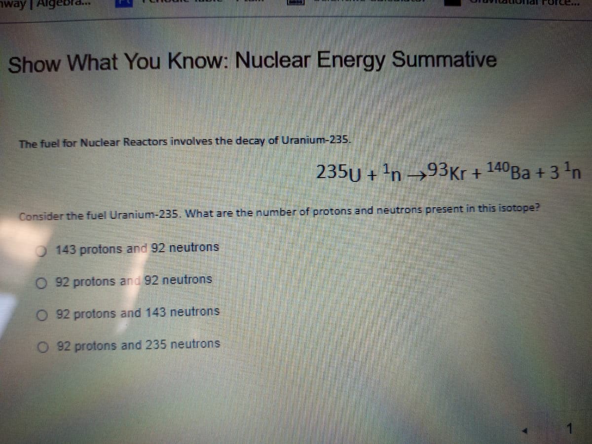 way | Alg
Tar Foree...
Show What You Know: Nuclear Energy Summative
The fuel for Nuclear Reactors involves the decay of Uranium-235.
235U + 'n →93Kr + 140BA + 3 'n
Consider the fuel Uranium-235. What are the number of protons and neutrons present in this isotope?
143 protons and 92 neutrons
O 92 protons and 92 neutrons
O 92 protons and 143 neutrons
O 92 protons and 235 neutrons
