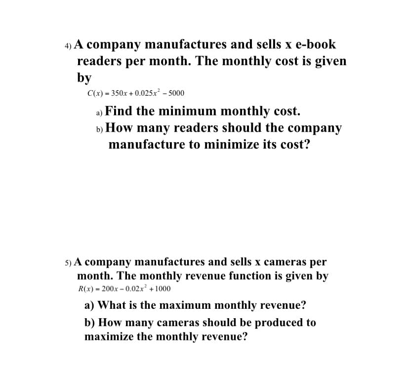 4) A company manufactures and sells x e-book
readers per month. The monthly cost is given
by
C(x) = 350x + 0.025x - 5000
a) Find the minimum monthly cost.
b) How many readers should the company
manufacture to minimize its cost?
5) A company manufactures and sells x cameras per
month. The monthly revenue function is given by
R(x) = 200x – 0.02.x² + 1000
a) What is the maximum monthly revenue?
b) How many cameras should be produced to
maximize the monthly revenue?

