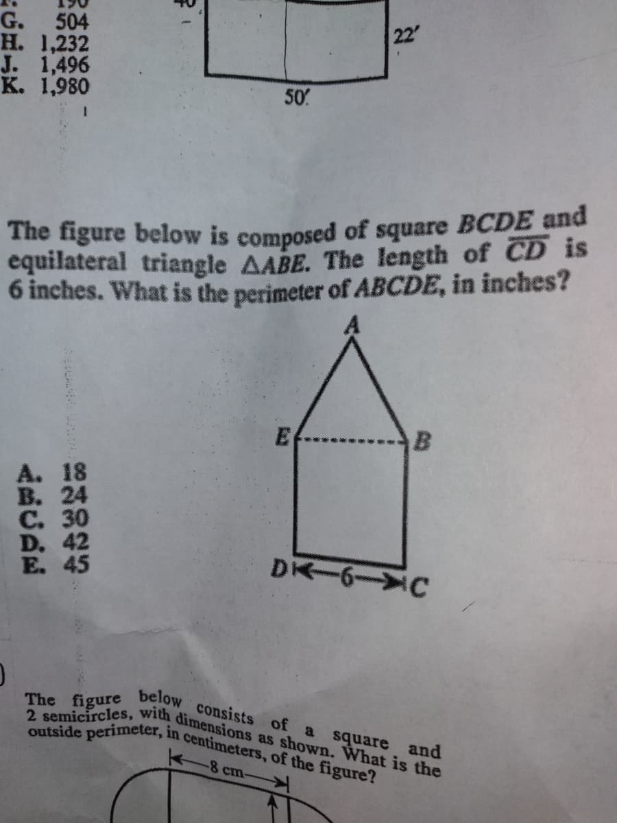 2 semicircles, with dimensions as shown. What is the
outside perimeter, in centimeters, of the figure?
G. 504
Н. 1,232
J. 1,496
K. 1,980
22
50
The figure below is composed of square BCDE and
equilateral triangle AABE. The length of CD is
6 inches. What is the perimeter of ABCDE, in inches?
E
A. 18
В. 24
С. 30
D. 42
E. 45
DK 6-C
The figure
below
consists of
a square and
-8 cm
