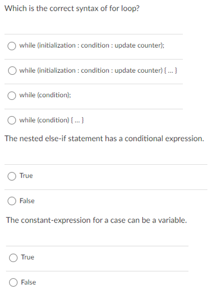 Which is the correct syntax of for loop?
while (initialization : condition : update counter);
while (initialization : condition : update counter) { .}
O while (condition);
O while (condition) { .. }
The nested else-if statement has a conditional expression.
True
False
The constant-expression for a case can be a variable.
True
False
