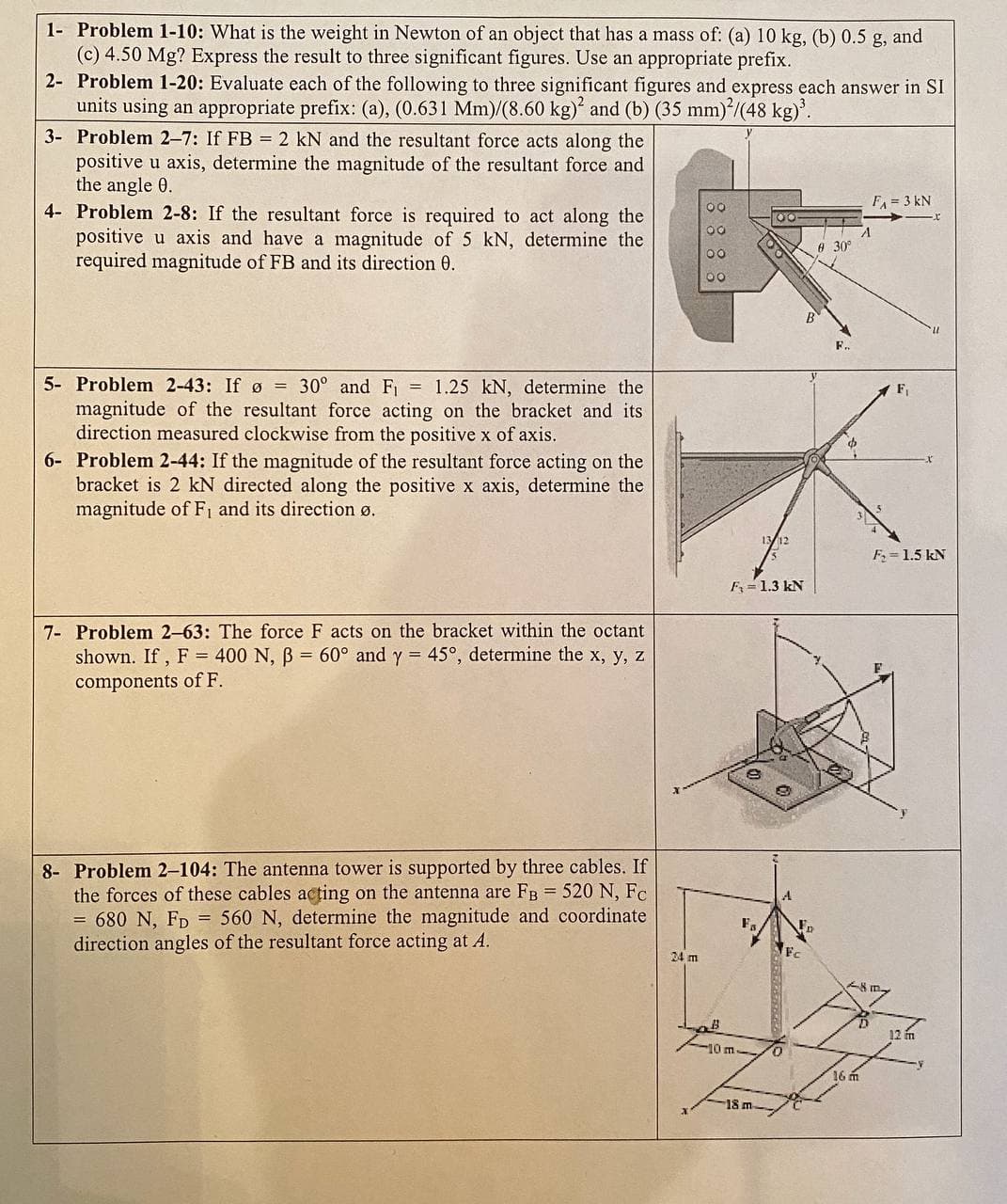 1- Problem 1-10: What is the weight in Newton of an object that has a mass of: (a) 10 kg, (b) 0.5 g, and
(c) 4.50 Mg? Express the result to three significant figures. Use an appropriate prefix.
2- Problem 1-20: Evaluate each of the following to three significant figures and express each answer in SI
units using an appropriate prefix: (a), (0.631 Mm)/(8.60 kg) and (b) (35 mm)*/(48 kg)'.
3- Problem 2-7: If FB = 2 kN and the resultant force acts along the
positive u axis, determine the magnitude of the resultant force and
the angle 0.
4- Problem 2-8: If the resultant force is required to act along the
positive u axis and have a magnitude of 5 kN, determine the
required magnitude of FB and its direction 0.
F = 3 kN
A 30
F.
5- Problem 2-43: If ø =
30° and F = 1.25 kN, determine the
F,
magnitude of the resultant force acting on the bracket and its
direction measured clockwise from the positive x of axis.
6- Problem 2-44: If the magnitude of the resultant force acting on the
bracket is 2 kN directed along the positive x axis, determine the
magnitude of F1 and its direction ø.
F = 1.5 kN
F= 1.3 kN
7- Problem 2-63: The force F acts on the bracket within the octant
shown. If, F = 400 N, B = 60° and y = 45°, determine the x, y, z
components of F.
8- Problem 2-104: The antenna tower is supported by three cables. If
the forces of these cables acting on the antenna are FB = 520 N, Fc
= 680 N, FD = 560 N, determine the magnitude and coordinate
direction angles of the resultant force acting at A.
24 m
12 m
10 m
.
16 m
18 m
