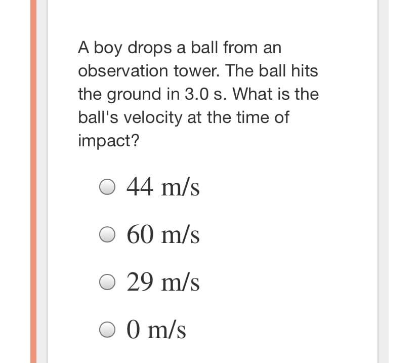 A boy drops a ball from an
observation tower. The ball hits
the ground in 3.0 s. What is the
ball's velocity at the time of
impact?
44 m/s
O 60 m/s
O 29 m/s
O 0 m/s
