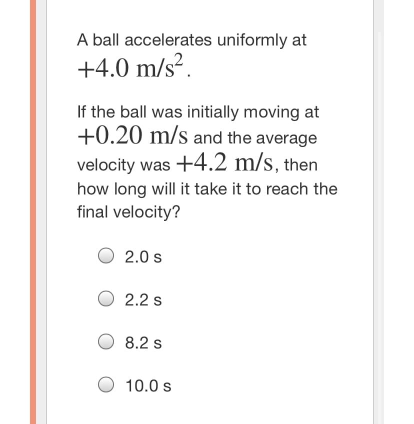 A ball accelerates uniformly at
+4.0 m/s².
If the ball was initially moving at
+0.20 m/s and the average
velocity was +4.2 m/s, then
how long will it take it to reach the
final velocity?
O 2.0 s
O 2.2 s
O 8.2 s
10.0 s
