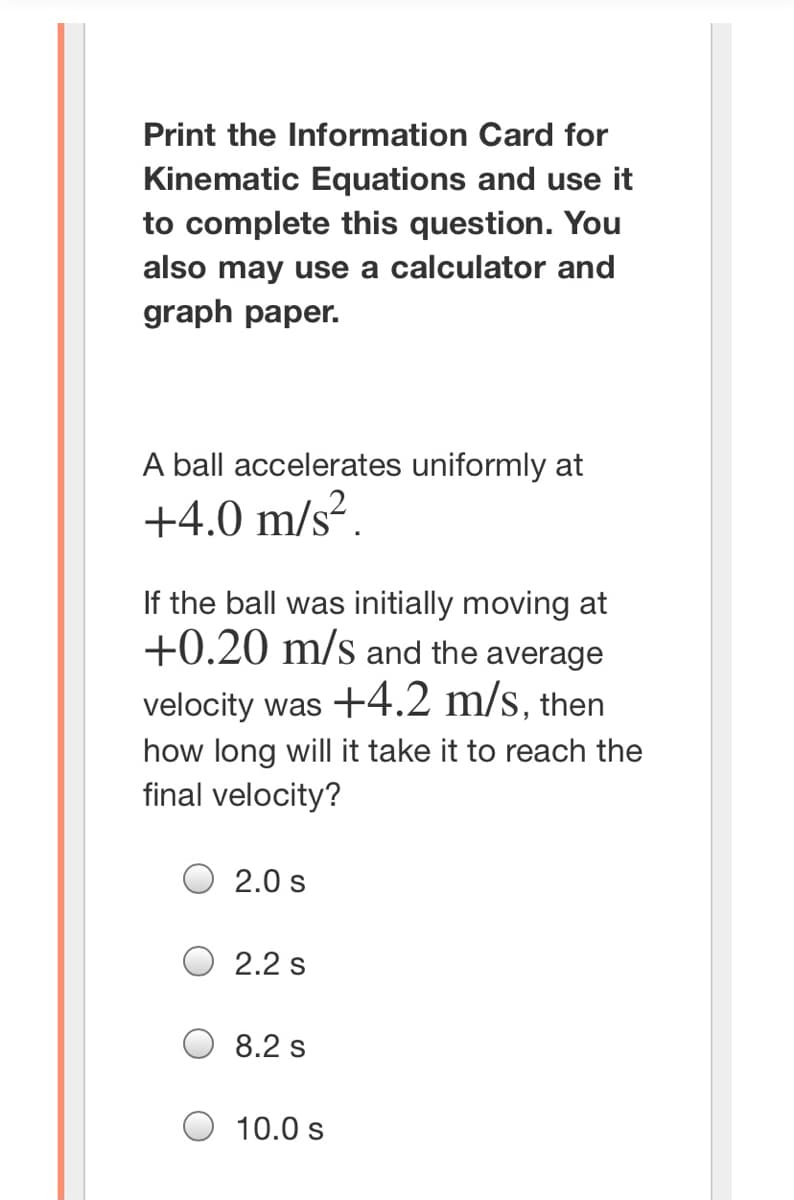 Print the Information Card for
Kinematic Equations and use it
to complete this question. You
also may use a calculator and
graph paper.
A ball accelerates uniformly at
+4.0 m/s².
If the ball was initially moving at
+0.20 m/s and the average
velocity was +4.2 m/s, then
how long will it take it to reach the
final velocity?
2.0 s
2.2 s
8.2 s
10.0 s
