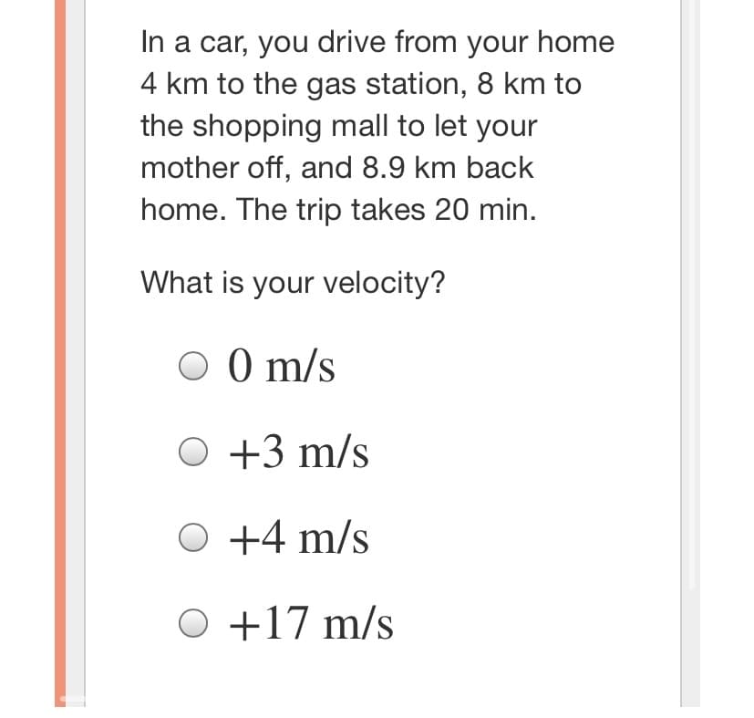 In a car, you drive from your home
4 km to the gas station, 8 km to
the shopping mall to let your
mother off, and 8.9 km back
home. The trip takes 20 min.
What is your velocity?
O 0 m/s
O +3 m/s
O +4 m/s
O +17 m/s
