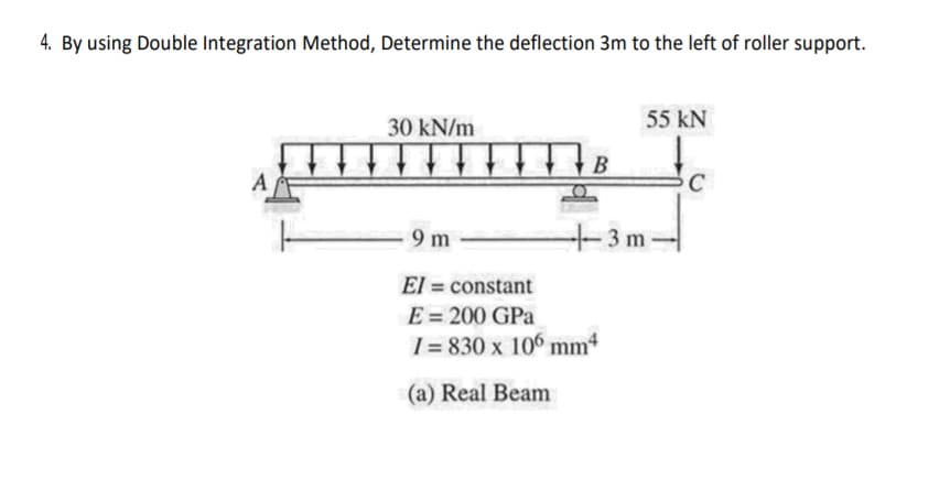 4. By using Double Integration Method, Determine the deflection 3m to the left of roller support.
30 kN/m
55 kN
C
9 m
+3m-
El = constant
E = 200 GPa
1 = 830 x 106 mm4
(a) Real Beam
