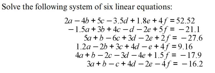 Solve the following system of six linear equations:
2a – 4b + 5c – 3.5d + 1.8e + 4f = 52.52
-1.5a + 3b + 4c -d - 2e +5f = - 21.1
5a + b – 6c + 3d – 2e + 2f = - 27.6
1.2a – 26 + 3c + 4d - e +4f = 9.16
4a +b – 2c – 3d – 4e + 1.5 f = - 17.9
3a + b - c+ 4d – 2e – 4f = -16.2
-
|
%3D
%3D
|
