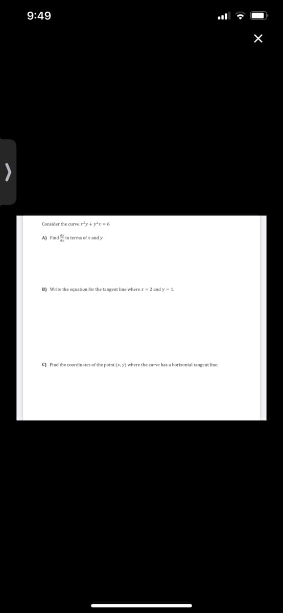 9:49
Consider the curve x*y + yx = 6
A) Find in terms of x and y
B) Write the equation for the tangent line where x = 2 and y = 1.
C) Find the coordinates of the point (x, y) where the curve has a horizontal tangent line.
