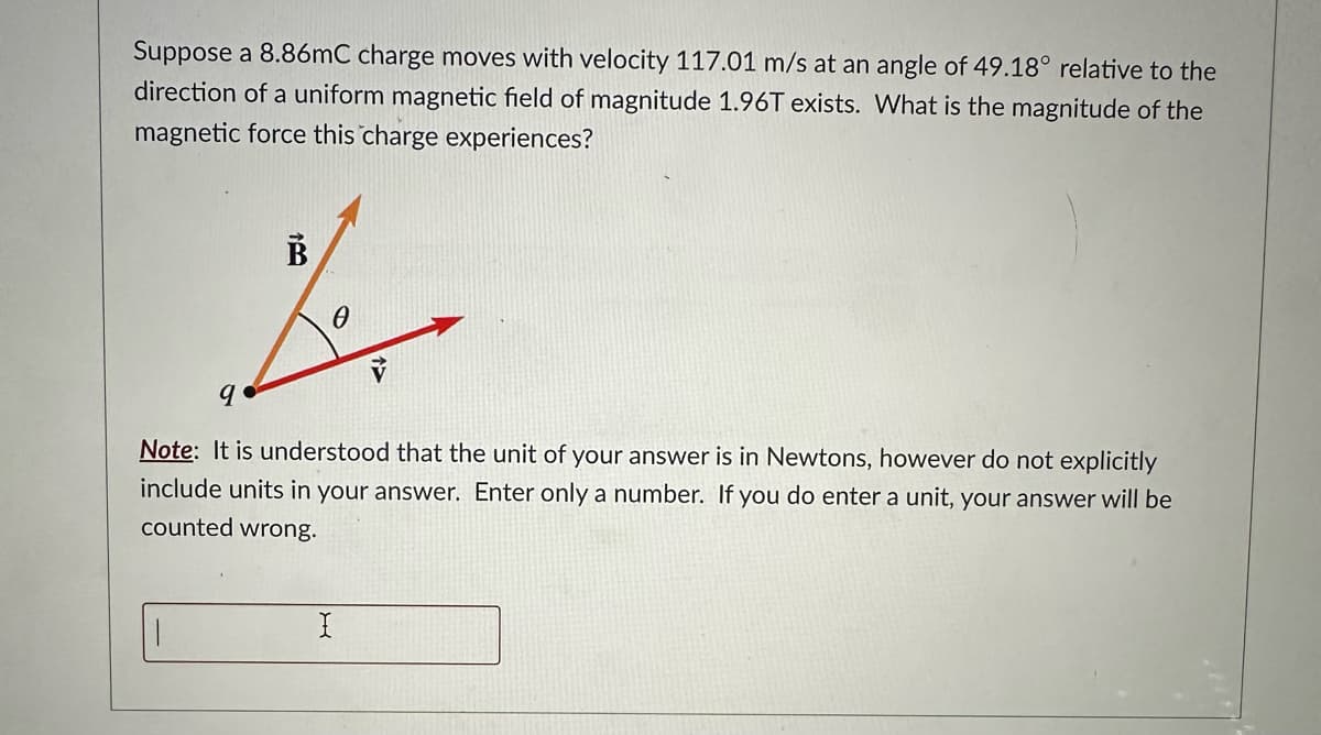 Suppose a 8.86mC charge moves with velocity 117.01 m/s at an angle of 49.18° relative to the
direction of a uniform magnetic field of magnitude 1.96T exists. What is the magnitude of the
magnetic force this charge experiences?
B
B
0
9
13
Note: It is understood that the unit of your answer is in Newtons, however do not explicitly
include units in your answer. Enter only a number. If you do enter a unit, your answer will be
counted wrong.
I