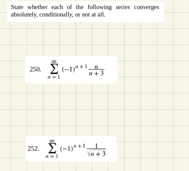 State whether each of the following series converges
absolutely, conditionally, or not at all.
2(-1)"+1_n
n = 1
250.
n+ 3
252. E (-1)" +1
n = 1
Vn + 3
