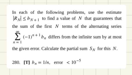 In each of the following problems, use the estimate
|R N <bN+1 to find a value of N that guarantees that
the sum of the first N terms of the alternating series
2 (-1)" + ' bn differs from the infinite sum by at most
n = 1
the given error. Calculate the partial sum Sy for this N.
280. [T] bµ = 1/n, error < 10-5
