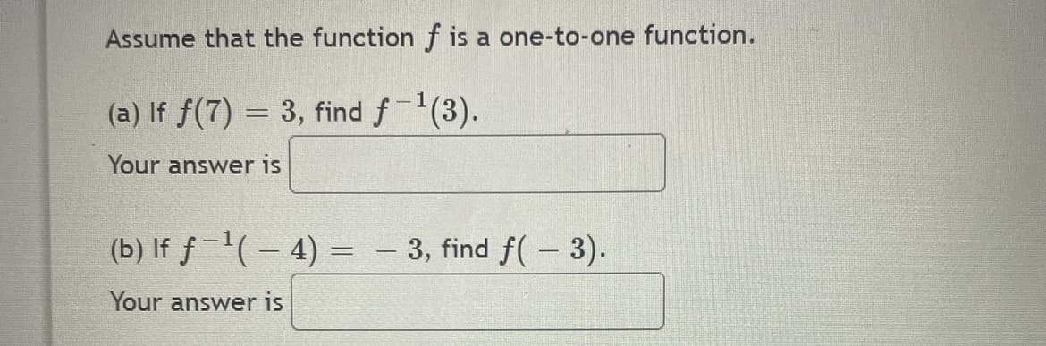 Assume that the function f is a one-to-one function.
(a) If f(7) = 3, find f-¹(3).
Your answer is
(b) If ƒ −¹( − 4) = − 3, find ƒ( − 3).
-
Your answer is