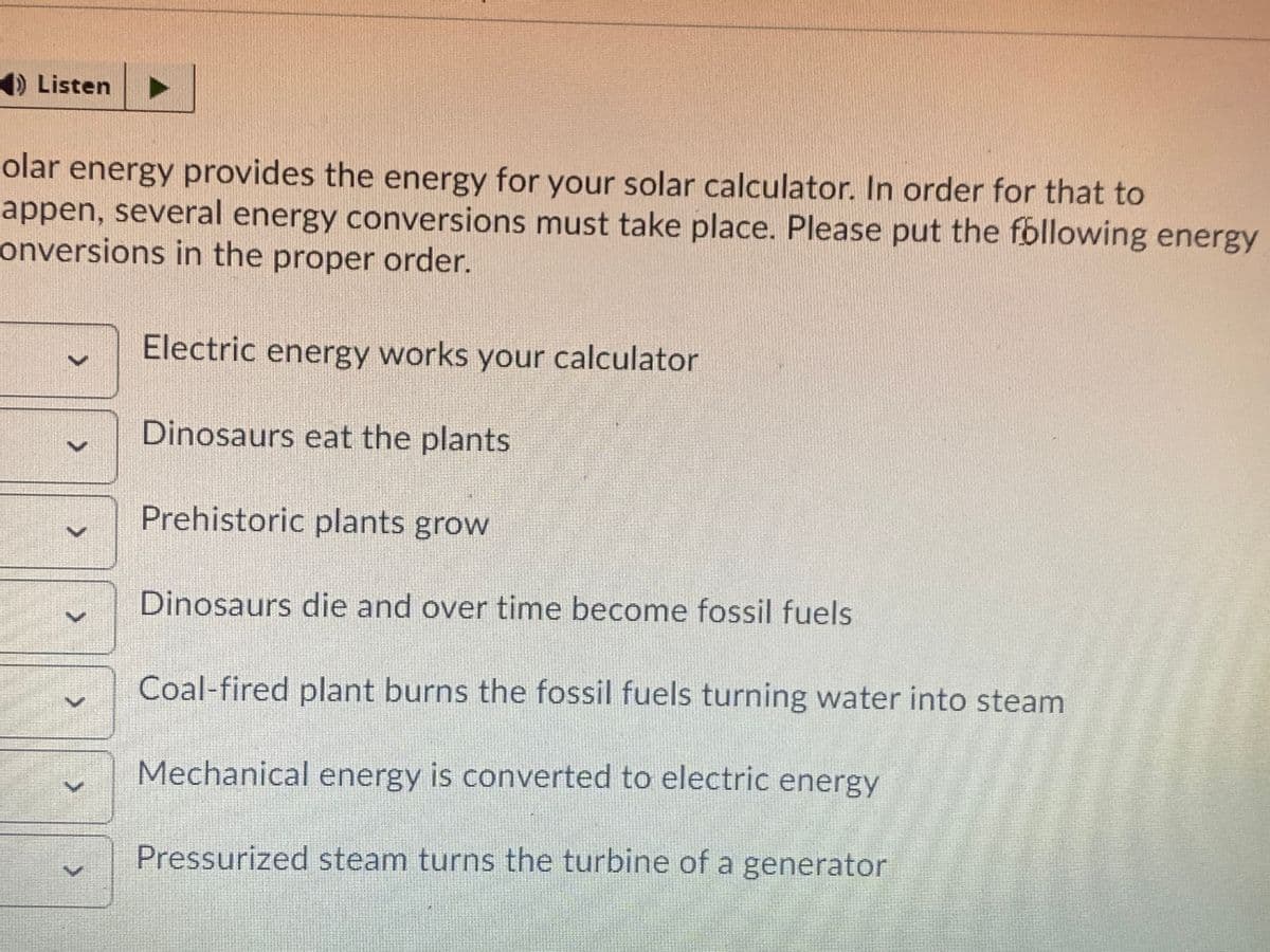 1) Listen
olar energy provides the energy for your solar calculator. In order for that to
appen, several energy conversions must take place. Please put the fbllowing energy
onversions in the proper order.
Electric energy works your calculator
Dinosaurs eat the plants
Prehistoric plants grow
Dinosaurs die and over time become fossil fuels
Coal-fired plant burns the fossil fuels turning water into steam
Mechanical energy is converted to electric energy
Pressurized steam turns the turbine of a generator
<.
