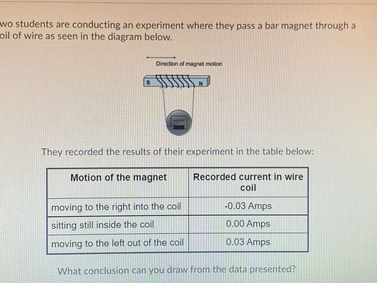 wo students are conducting an experiment where they pass a bar magnet through a
oil of wire as seen in the diagram below.
Direction of magnet motion
They recorded the results of their experiment in the table below:
Motion of the magnet
Recorded current in wire
coil
moving to the right into the coil
-0.03 Amps
sitting still inside the coil
0.00 Amps
moving to the left out of the coil
0.03 Amps
What conclusion can you draw from the data presented?
8.
