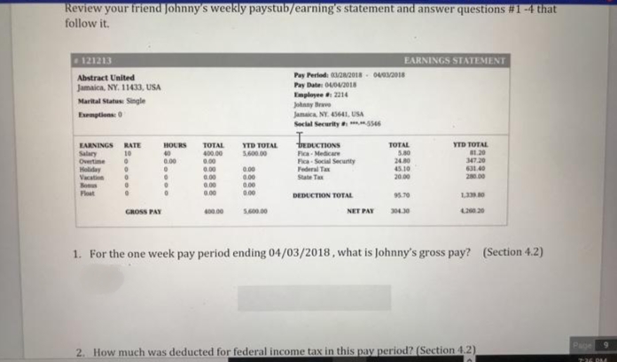Review your friend Johnny's weekly paystub/earning's statement and answer questions #1 -4 that
follow it.
121213
EARNINGS STATEMENT
Pay Perlod: 2018 - 042018
Abstract United
Jamaica, NY. 11433, USA
Pay Date 0O2018
Employee 2214
Johnny Brave
Marital Status Single
Exemptions: 0
Jamaica NY. 4564I, USA
Secial Security ss6
bEDUCTIONS
YTD TOTAL
B1.20
347 20
631.40
2.00
EARNINGS RATE
10
HOURS
TOTAL
400.00
0.00
0.00
0.00
0.00
0.00
YTD TOTAL
TOTAL
5.600.00
Salary
Overtime
Holiday
Vacatin
Bonus
Ploat
Fica- Medicare
Fica- Social Secunty
Federal Tax
State Ta
0.00
240
45.10
2000
0.00
0.00
00
0.00
DEDUCTION TOTAL
95.70
GROSS PAY
400.00
S00.00
NET PAY
30430
420.20
1. For the one week pay period ending 04/03/2018, what is Johnny's gross pay? (Section 4.2)
Page 9
2. How much was deducted for federal income tax in this pay period? (Section 4.2)
736 DM
