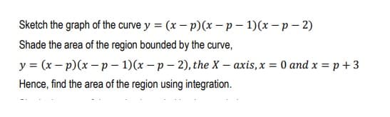 Sketch the graph of the curve y = (x - p)(x –p - 1)(x - p – 2)
Shade the area of the region bounded by the curve,
y = (x – p)(x – p – 1)(x – p – 2), the X – axis, x = 0 and x = p + 3
Hence, find the area of the region using integration.
