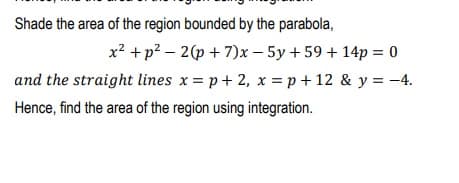Shade the area of the region bounded by the parabola,
x? +p? – 2(p + 7)x – 5y + 59 + 14p = 0
and the straight lines x = p+ 2, x = p + 12 & y = -4.
Hence, find the area of the region using integration.
