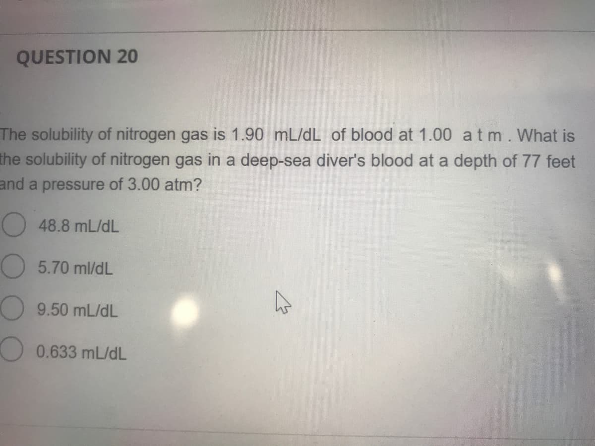 QUESTION 20
The solubility of nitrogen gas is 1.90 mL/dL of blood at 1.00 atm.What is
the solubility of nitrogen gas in a deep-sea diver's blood at a depth of 77 feet
and a pressure of 3.00 atm?
48.8 mL/dL
5.70 ml/dL
9.50 mL/dL
0.633 mL/dL

