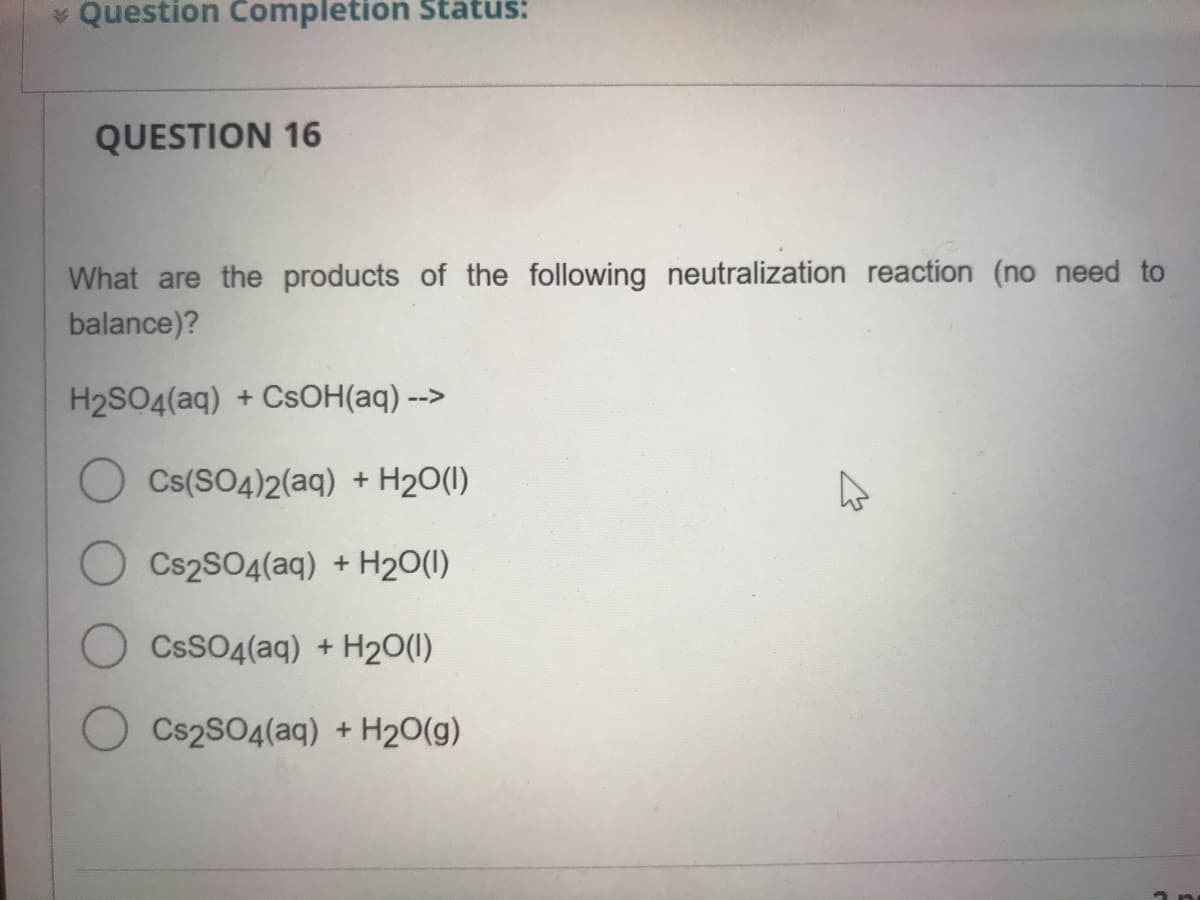 * Question Completion Status:
QUESTION 16
What are the products of the following neutralization reaction (no need to
balance)?
H2SO4(aq) + CSOH(aq) -->
Cs(SO4)2(aq) + H20(1)
O Cs2SO4(aq) + H20(1)
CSSO4(aq) + H20(1)
Cs2SO4(aq) + H20(g)

