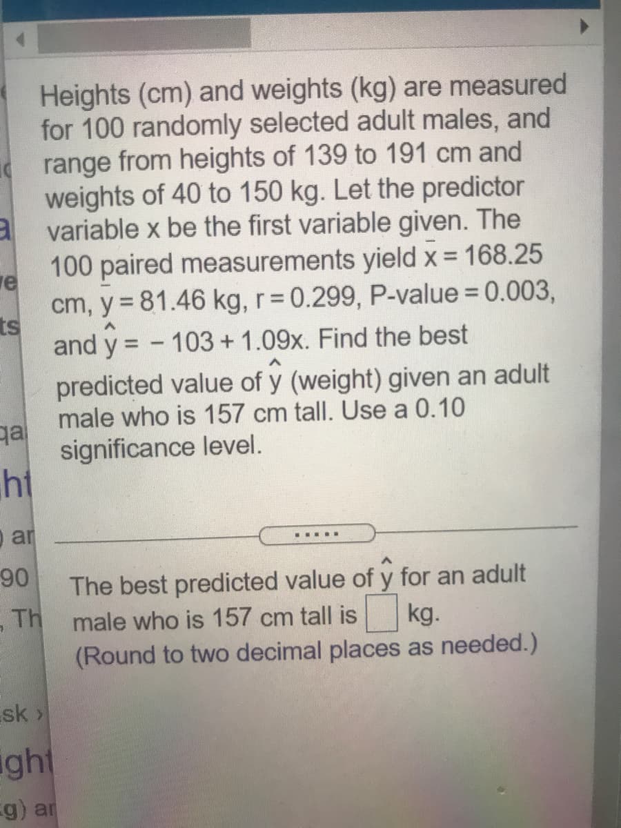 Heights (cm) and weights (kg) are measured
for 100 randomly selected adult males, and
range from heights of 139 to 191 cm and
weights of 40 to 150 kg. Let the predictor
a variable x be the first variable given. The
100 paired measurements yield x = 168.25
re
cm, y = 81.46 kg, r= 0.299, P-value = 0.003,
ts
and y = - 103+ 1.09x. Find the best
predicted value of y (weight) given an adult
male who is 157 cm tall. Use a 0.10
ga
significance level.
ht
o ar
.....
90
The best predicted value of y for an adult
,Th
male who is 157 cm tall is
kg.
(Round to two decimal places as needed.)
sk>
ight
g) ar
