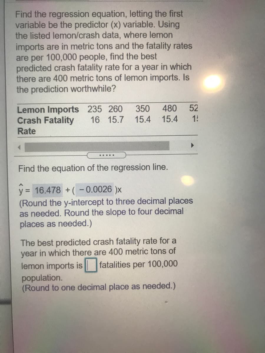 Find the regression equation, letting the first
variable be the predictor (x) variable. Using
the listed lemon/crash data, where lemon
imports are in metric tons and the fatality rates
are per 100,000 people, find the best
predicted crash fatality rate for a year in which
there are 400 metric tons of lemon imports. Is
the prediction worthwhile?
Lemon Imports 235 260
Crash Fatality
480
15.4
350
52
16 15.7 15.4
1!
Rate
.....
Find the equation of the regression line.
y = 16.478 +(-0.0026 )x
(Round the y-intercept to three decimal places
as needed. Round the slope to four decimal
places as needed.)
%3D
The best predicted crash fatality rate for a
year in which there are 400 metric tons of
lemon imports is fatalities per 100,000
population.
(Round to one decimal place as needed.)
